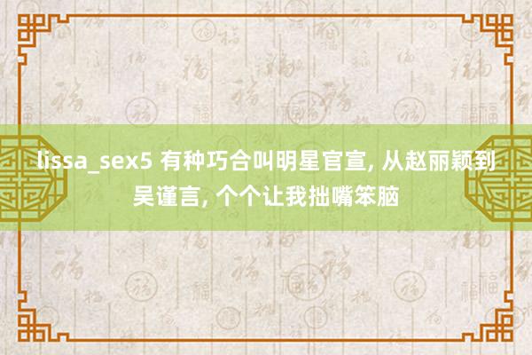 lissa_sex5 有种巧合叫明星官宣， 从赵丽颖到吴谨言， 个个让我拙嘴笨脑