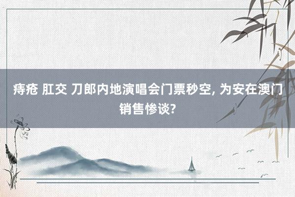 痔疮 肛交 刀郎内地演唱会门票秒空， 为安在澳门销售惨谈?