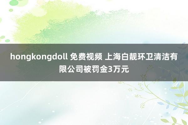 hongkongdoll 免费视频 上海白靓环卫清洁有限公司被罚金3万元