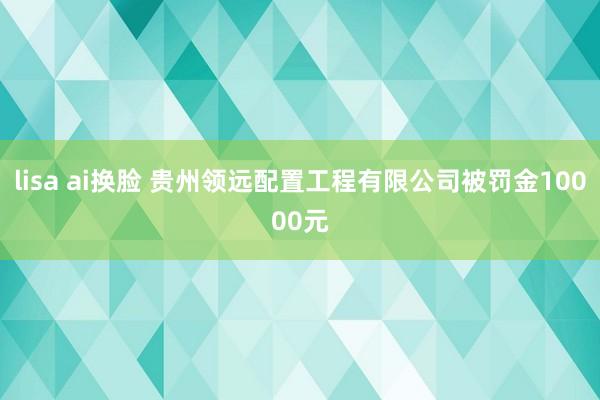 lisa ai换脸 贵州领远配置工程有限公司被罚金10000元