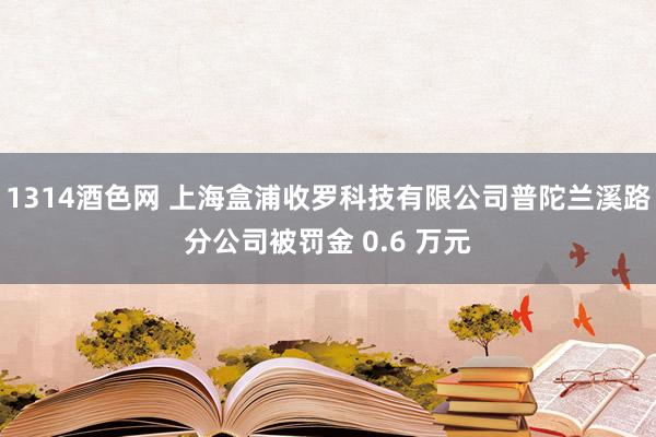 1314酒色网 上海盒浦收罗科技有限公司普陀兰溪路分公司被罚金 0.6 万元