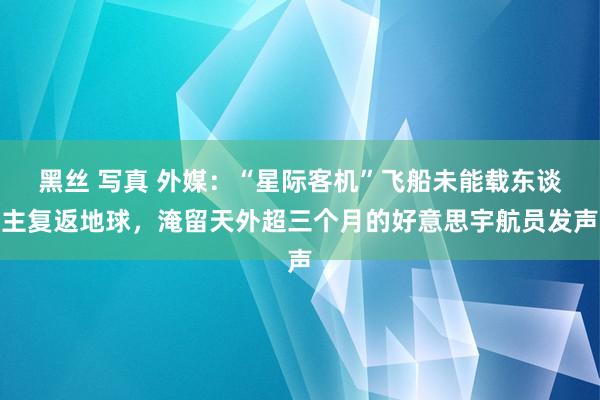 黑丝 写真 外媒：“星际客机”飞船未能载东谈主复返地球，淹留天外超三个月的好意思宇航员发声