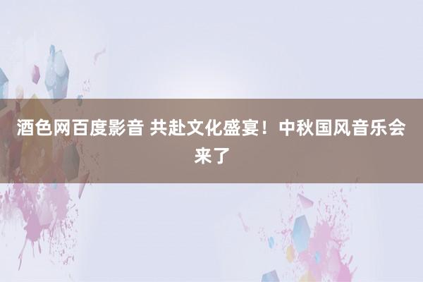 酒色网百度影音 共赴文化盛宴！中秋国风音乐会来了