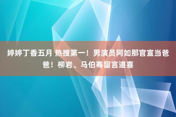 婷婷丁香五月 热搜第一！男演员阿如那官宣当爸爸！柳岩、马伯骞留言道喜