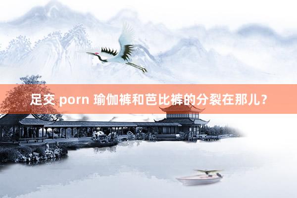 足交 porn 瑜伽裤和芭比裤的分裂在那儿？