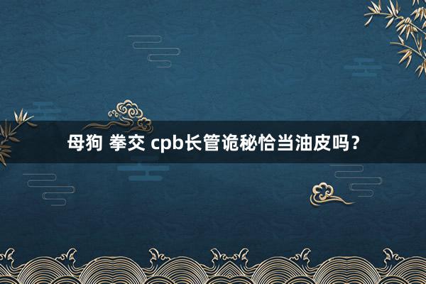 母狗 拳交 cpb长管诡秘恰当油皮吗？