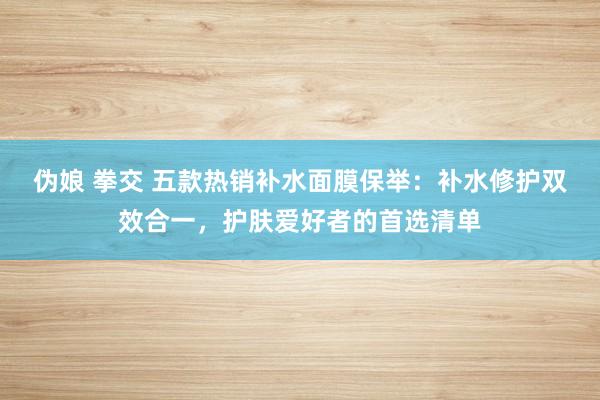 伪娘 拳交 五款热销补水面膜保举：补水修护双效合一，护肤爱好者的首选清单