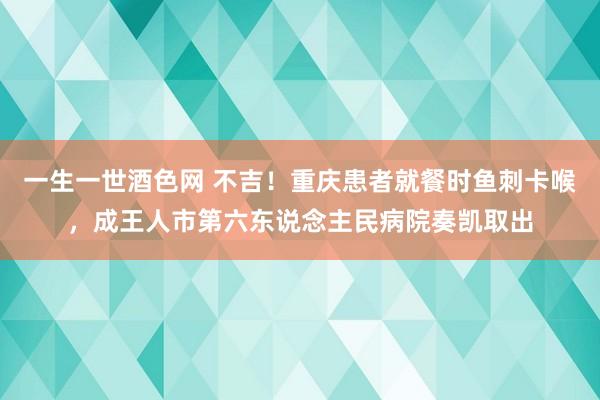 一生一世酒色网 不吉！重庆患者就餐时鱼刺卡喉，成王人市第六东说念主民病院奏凯取出