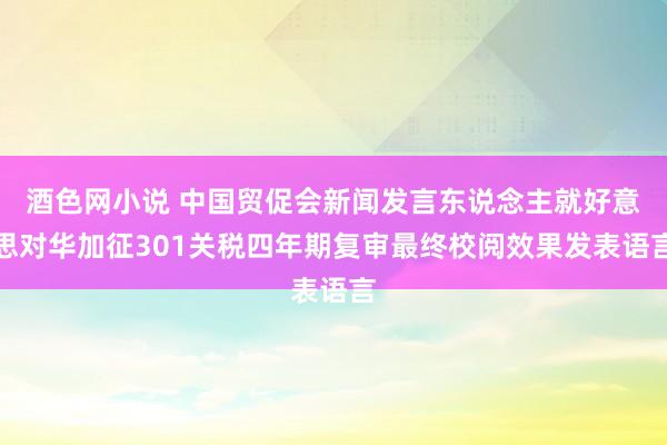 酒色网小说 中国贸促会新闻发言东说念主就好意思对华加征301关税四年期复审最终校阅效果发表语言