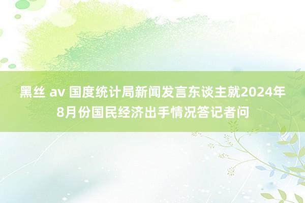 黑丝 av 国度统计局新闻发言东谈主就2024年8月份国民经济出手情况答记者问