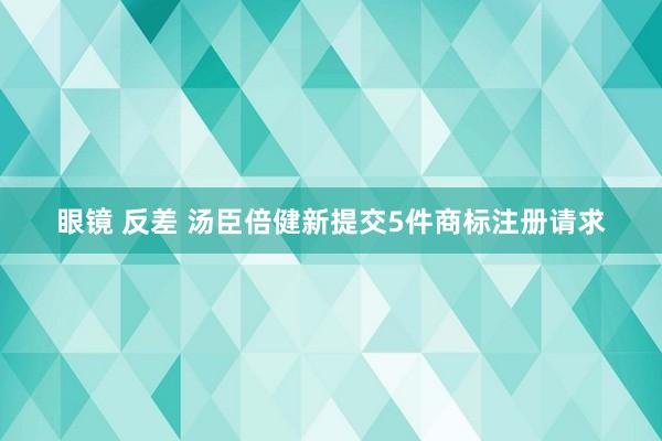 眼镜 反差 汤臣倍健新提交5件商标注册请求