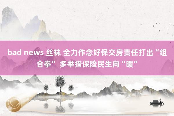 bad news 丝袜 全力作念好保交房责任打出“组合拳” 多举措保险民生向“暖”