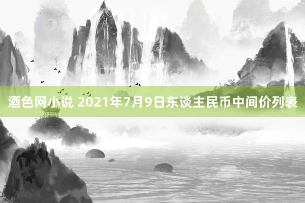 酒色网小说 2021年7月9日东谈主民币中间价列表