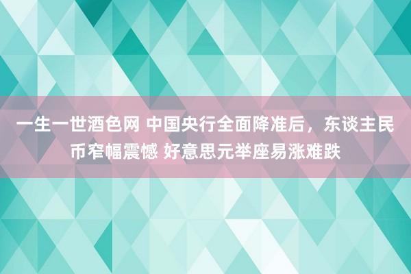 一生一世酒色网 中国央行全面降准后，东谈主民币窄幅震憾 好意思元举座易涨难跌