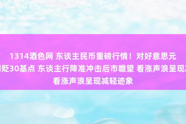 1314酒色网 东谈主民币重磅行情！对好意思元中间价调贬30基点 东谈主行降准冲击后市瞻望 看涨声浪呈现减轻迹象