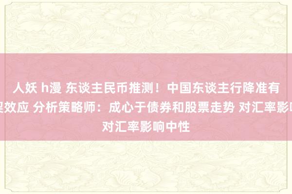 人妖 h漫 东谈主民币推测！中国东谈主行降准有望默契效应 分析策略师：成心于债券和股票走势 对汇率影响中性