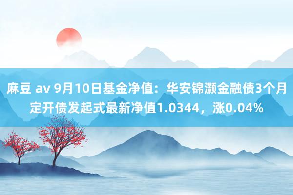 麻豆 av 9月10日基金净值：华安锦灏金融债3个月定开债发起式最新净值1.0344，涨0.04%