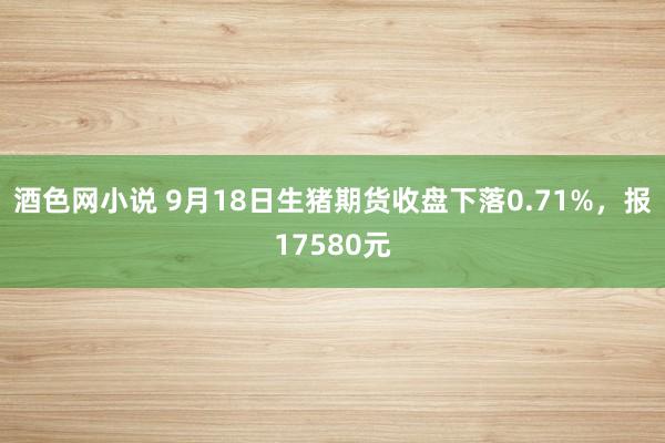 酒色网小说 9月18日生猪期货收盘下落0.71%，报17580元