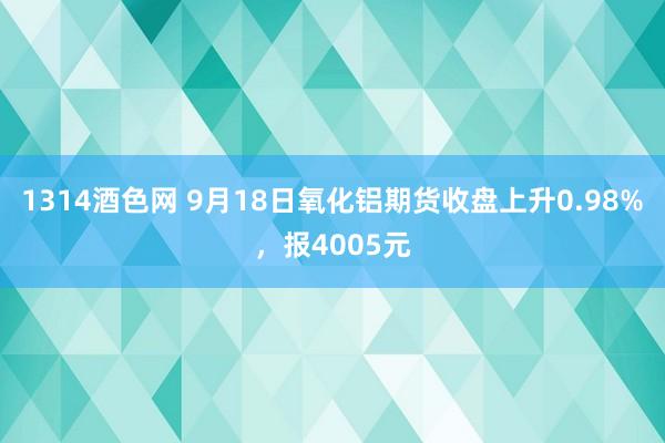 1314酒色网 9月18日氧化铝期货收盘上升0.98%，报4005元