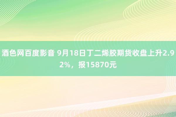 酒色网百度影音 9月18日丁二烯胶期货收盘上升2.92%，报15870元