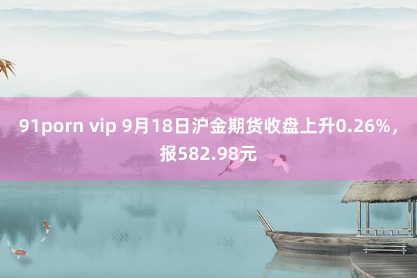 91porn vip 9月18日沪金期货收盘上升0.26%，报582.98元