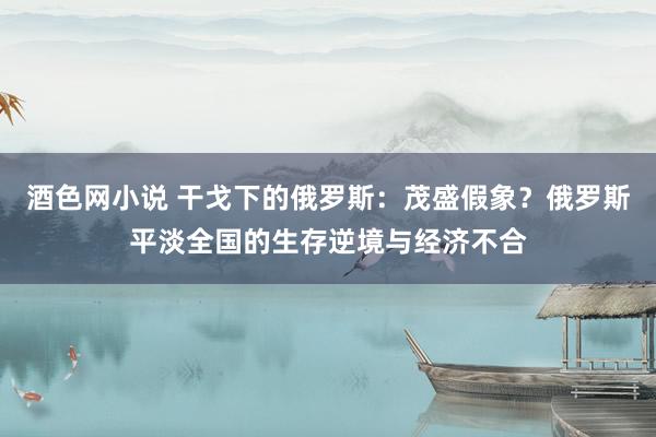 酒色网小说 干戈下的俄罗斯：茂盛假象？俄罗斯平淡全国的生存逆境与经济不合