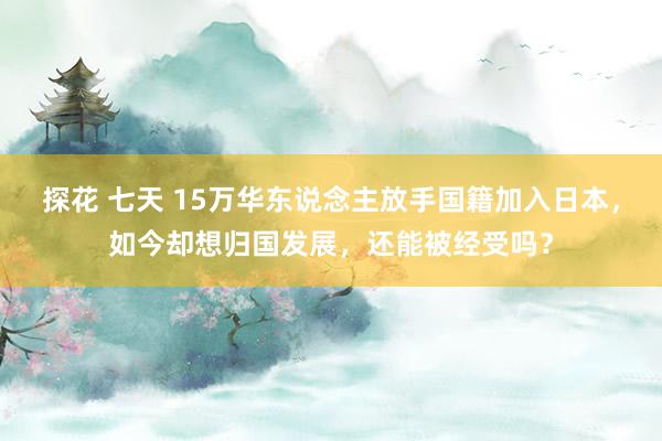 探花 七天 15万华东说念主放手国籍加入日本，如今却想归国发展，还能被经受吗？