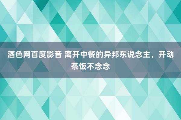 酒色网百度影音 离开中餐的异邦东说念主，开动茶饭不念念