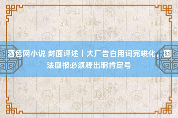 酒色网小说 封面评述｜大厂告白用词完竣化，国法回报必须释出明肯定号