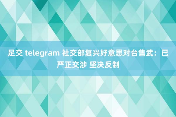 足交 telegram 社交部复兴好意思对台售武：已严正交涉 坚决反制