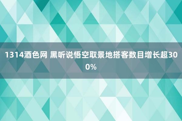 1314酒色网 黑听说悟空取景地搭客数目增长超300%