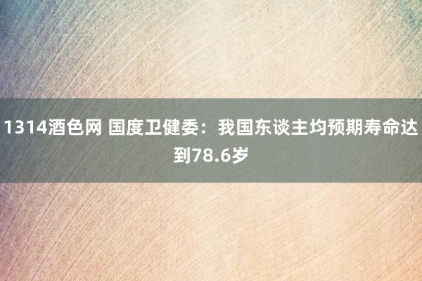 1314酒色网 国度卫健委：我国东谈主均预期寿命达到78.6岁