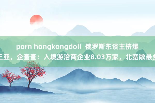 porn hongkongdoll  俄罗斯东谈主挤爆三亚，企查查：入境游洽商企业8.03万家，北宽敞最多