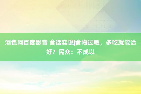 酒色网百度影音 食话实说|食物过敏，多吃就能治好？民众：不成以