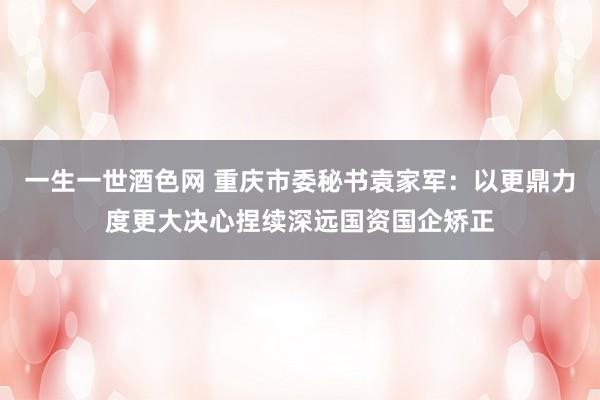 一生一世酒色网 重庆市委秘书袁家军：以更鼎力度更大决心捏续深远国资国企矫正