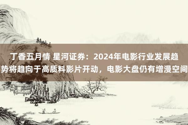 丁香五月情 星河证券：2024年电影行业发展趋势将趋向于高质料影片开动，电影大盘仍有增漫空间