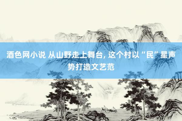 酒色网小说 从山野走上舞台， 这个村以“民”星声势打造文艺范