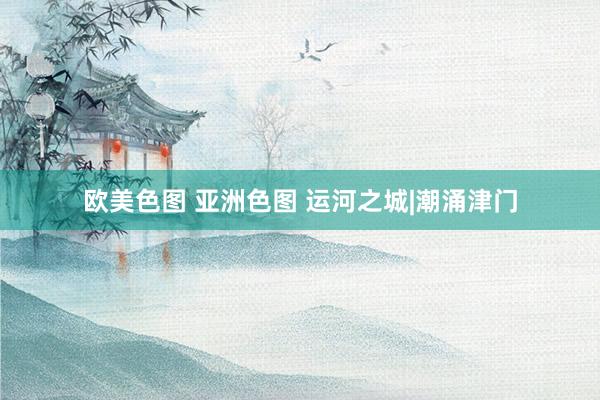 欧美色图 亚洲色图 运河之城|潮涌津门