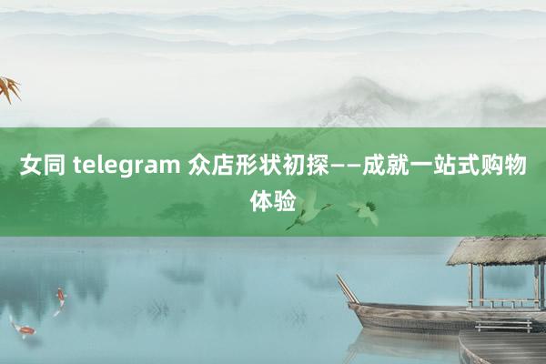 女同 telegram 众店形状初探——成就一站式购物体验