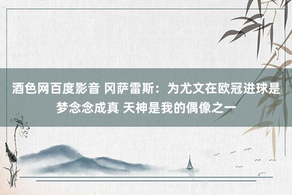 酒色网百度影音 冈萨雷斯：为尤文在欧冠进球是梦念念成真 天神是我的偶像之一