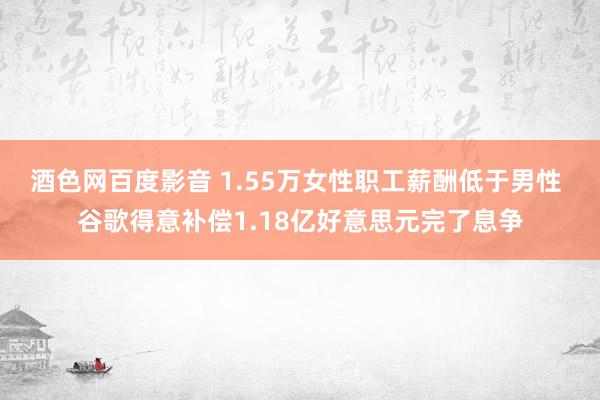 酒色网百度影音 1.55万女性职工薪酬低于男性 谷歌得意补偿1.18亿好意思元完了息争