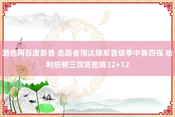 酒色网百度影音 走路者淘汰绿军晋级季中赛四强 哈利伯顿三双塔图姆32+12