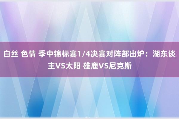 白丝 色情 季中锦标赛1/4决赛对阵部出炉：湖东谈主VS太阳 雄鹿VS尼克斯