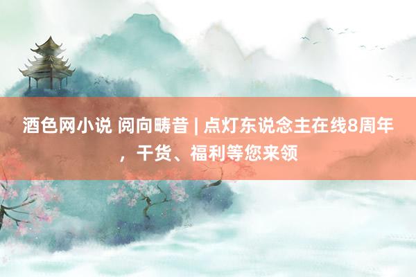 酒色网小说 阅向畴昔 | 点灯东说念主在线8周年，干货、福利等您来领