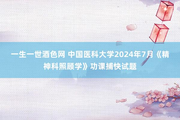 一生一世酒色网 中国医科大学2024年7月《精神科照顾学》功课捕快试题