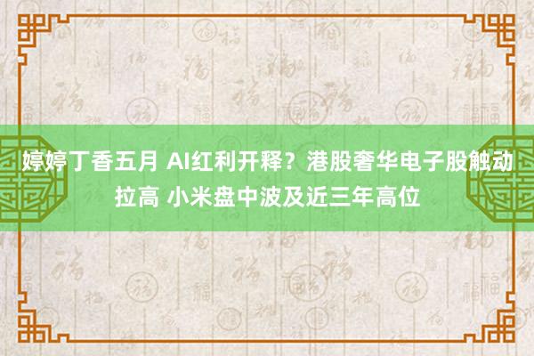 婷婷丁香五月 AI红利开释？港股奢华电子股触动拉高 小米盘中波及近三年高位