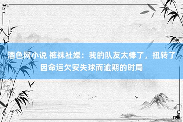 酒色网小说 裤袜社媒：我的队友太棒了，扭转了因命运欠安失球而逾期的时局