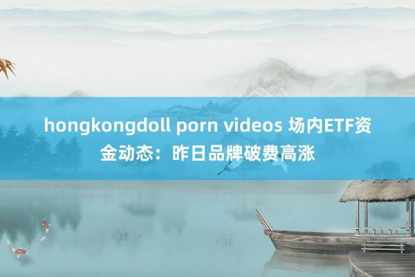 hongkongdoll porn videos 场内ETF资金动态：昨日品牌破费高涨