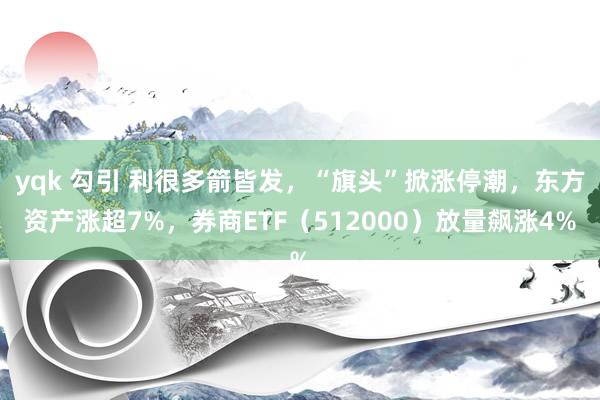 yqk 勾引 利很多箭皆发，“旗头”掀涨停潮，东方资产涨超7%，券商ETF（512000）放量飙涨4%