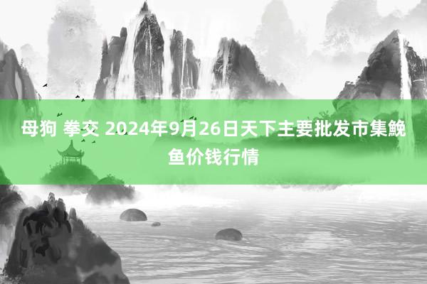 母狗 拳交 2024年9月26日天下主要批发市集鮸鱼价钱行情